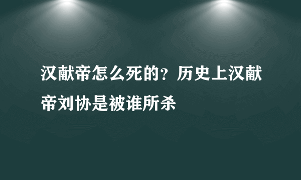 汉献帝怎么死的？历史上汉献帝刘协是被谁所杀