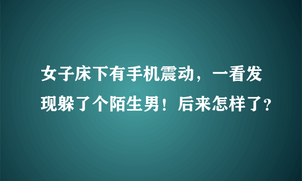 女子床下有手机震动，一看发现躲了个陌生男！后来怎样了？