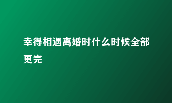 幸得相遇离婚时什么时候全部更完