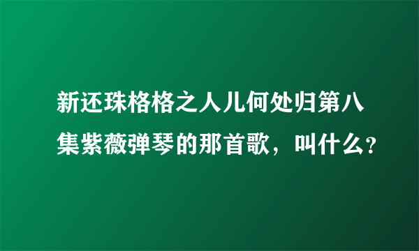 新还珠格格之人儿何处归第八集紫薇弹琴的那首歌，叫什么？