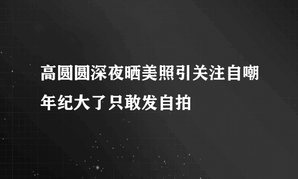 高圆圆深夜晒美照引关注自嘲年纪大了只敢发自拍