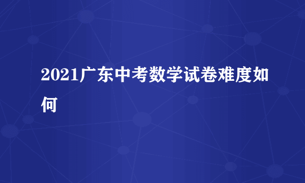 2021广东中考数学试卷难度如何