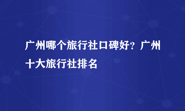 广州哪个旅行社口碑好？广州十大旅行社排名