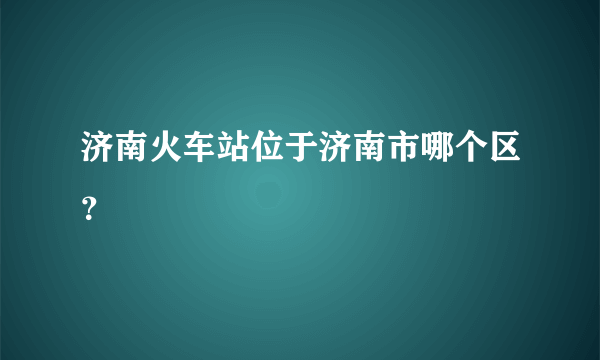 济南火车站位于济南市哪个区？