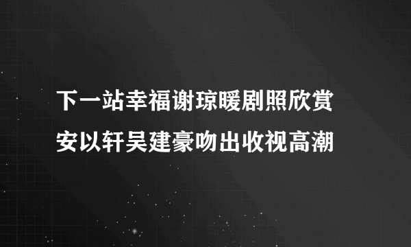 下一站幸福谢琼暖剧照欣赏 安以轩吴建豪吻出收视高潮