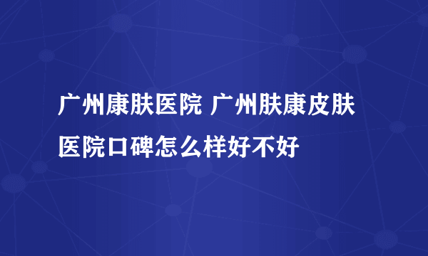 广州康肤医院 广州肤康皮肤医院口碑怎么样好不好