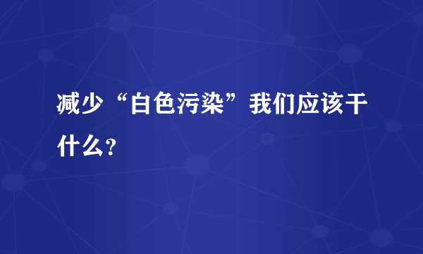 减少“白色污染”我们应该干什么？