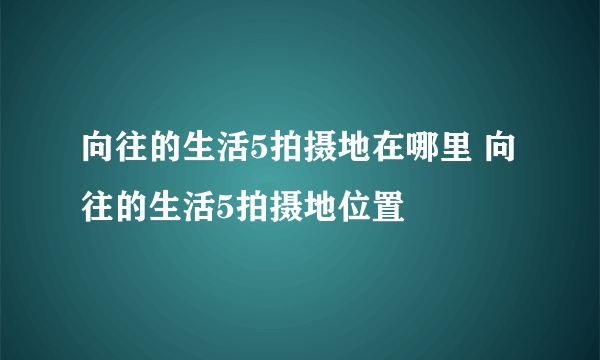 向往的生活5拍摄地在哪里 向往的生活5拍摄地位置