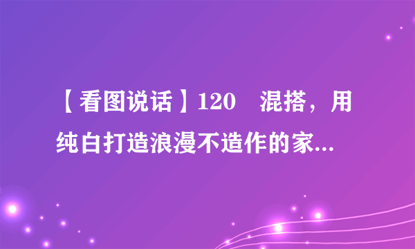 【看图说话】120㎡混搭，用纯白打造浪漫不造作的家居体验！ ...