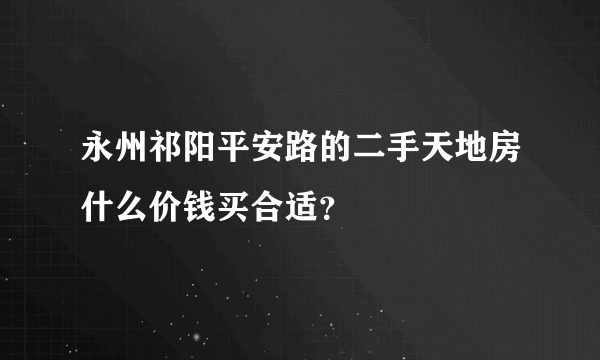 永州祁阳平安路的二手天地房什么价钱买合适？