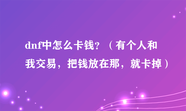 dnf中怎么卡钱？（有个人和我交易，把钱放在那，就卡掉）