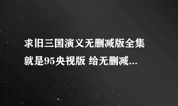 求旧三国演义无删减版全集 就是95央视版 给无删减全集下载地址 给还在看 还是老版最好 但是现在的都是删减