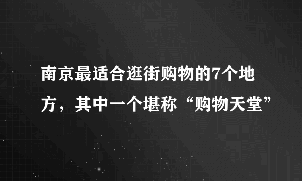 南京最适合逛街购物的7个地方，其中一个堪称“购物天堂”