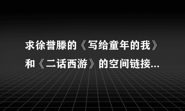 求徐誉滕的《写给童年的我》和《二话西游》的空间链接，要链接率高的，谢谢