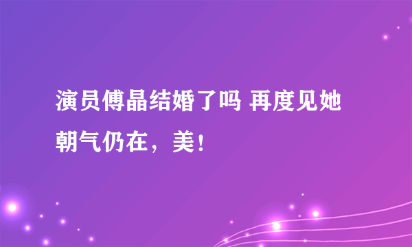 演员傅晶结婚了吗 再度见她朝气仍在，美！