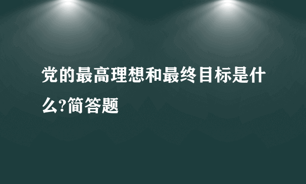 党的最高理想和最终目标是什么?简答题