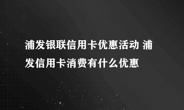 浦发银联信用卡优惠活动 浦发信用卡消费有什么优惠