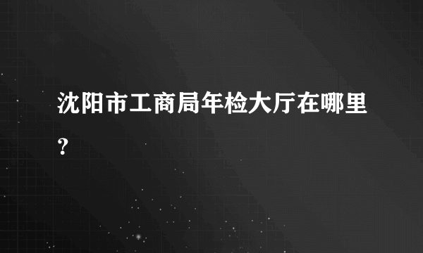 沈阳市工商局年检大厅在哪里？