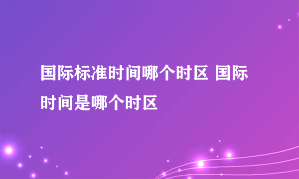 国际标准时间哪个时区 国际时间是哪个时区