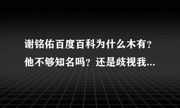 谢铭佑百度百科为什么木有？他不够知名吗？还是歧视我老谢家人？