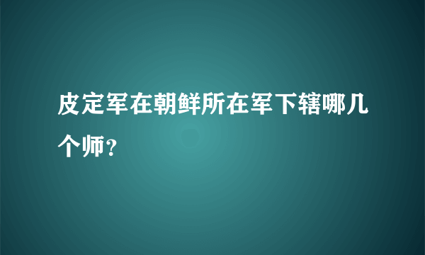 皮定军在朝鲜所在军下辖哪几个师？