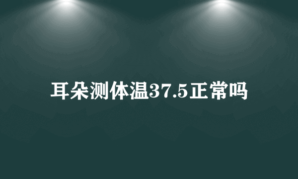 耳朵测体温37.5正常吗