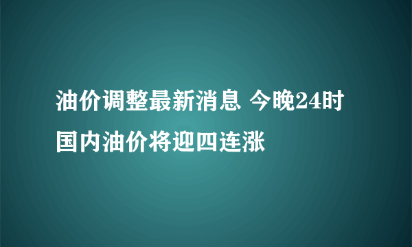 油价调整最新消息 今晚24时国内油价将迎四连涨