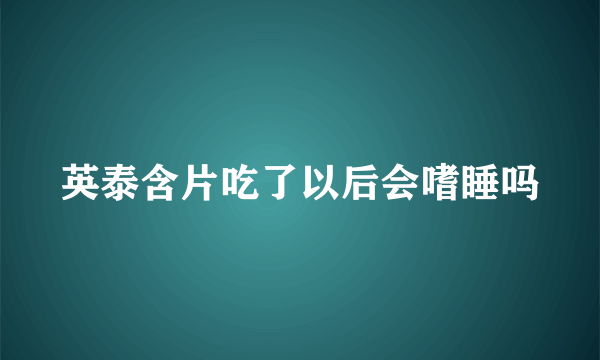 英泰含片吃了以后会嗜睡吗