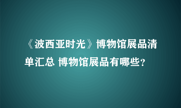 《波西亚时光》博物馆展品清单汇总 博物馆展品有哪些？