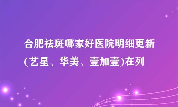 合肥祛斑哪家好医院明细更新(艺星、华美、壹加壹)在列