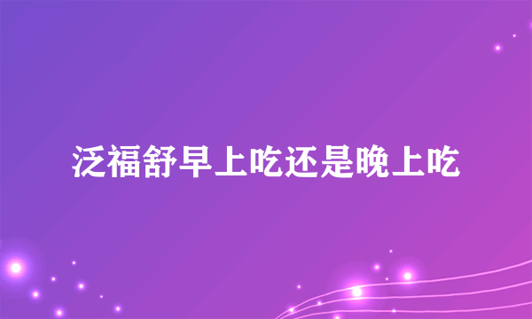 泛福舒早上吃还是晚上吃