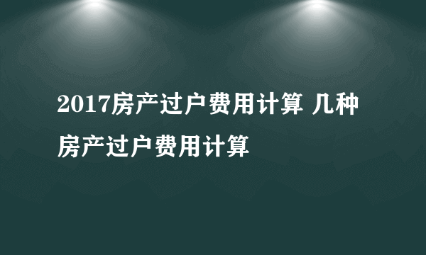 2017房产过户费用计算 几种房产过户费用计算