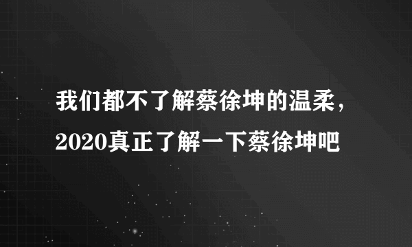 我们都不了解蔡徐坤的温柔，2020真正了解一下蔡徐坤吧