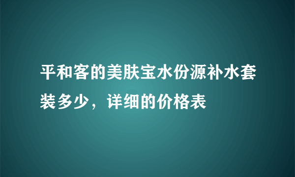 平和客的美肤宝水份源补水套装多少，详细的价格表