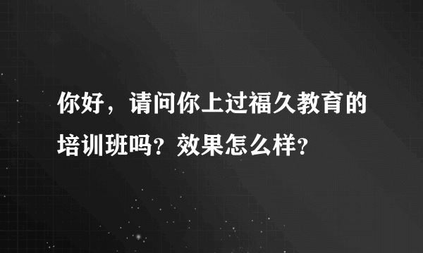 你好，请问你上过福久教育的培训班吗？效果怎么样？