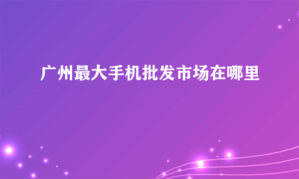 广州最大手机批发市场在哪里