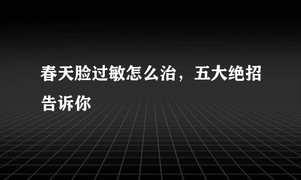 春天脸过敏怎么治，五大绝招告诉你