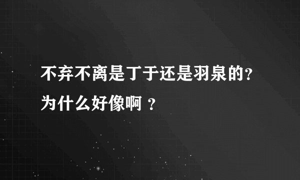 不弃不离是丁于还是羽泉的？为什么好像啊 ？