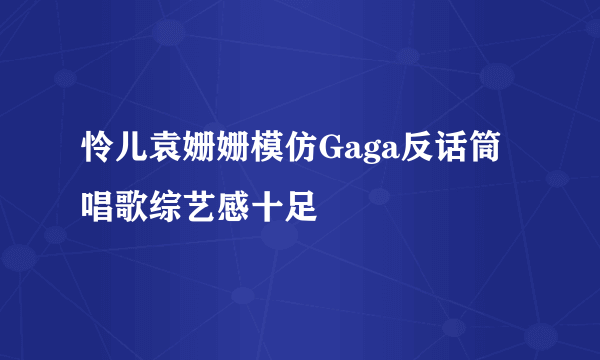 怜儿袁姗姗模仿Gaga反话筒唱歌综艺感十足