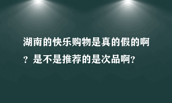 湖南的快乐购物是真的假的啊？是不是推荐的是次品啊？