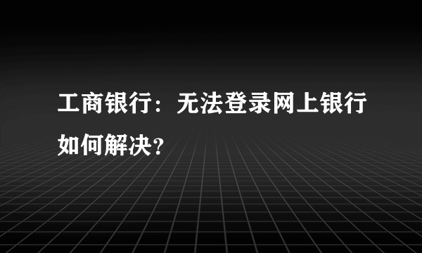 工商银行：无法登录网上银行如何解决？