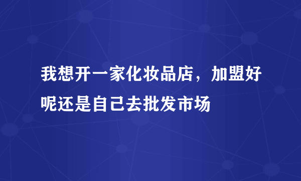 我想开一家化妆品店，加盟好呢还是自己去批发市场