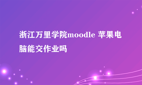 浙江万里学院moodle 苹果电脑能交作业吗