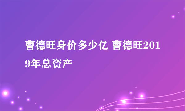 曹德旺身价多少亿 曹德旺2019年总资产