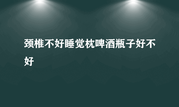 颈椎不好睡觉枕啤酒瓶子好不好