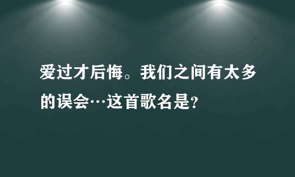 爱过才后悔。我们之间有太多的误会…这首歌名是？