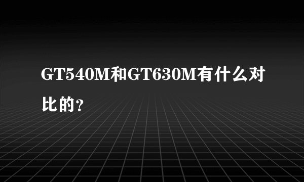 GT540M和GT630M有什么对比的？