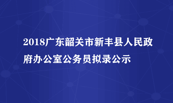 2018广东韶关市新丰县人民政府办公室公务员拟录公示