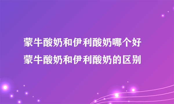 蒙牛酸奶和伊利酸奶哪个好 蒙牛酸奶和伊利酸奶的区别