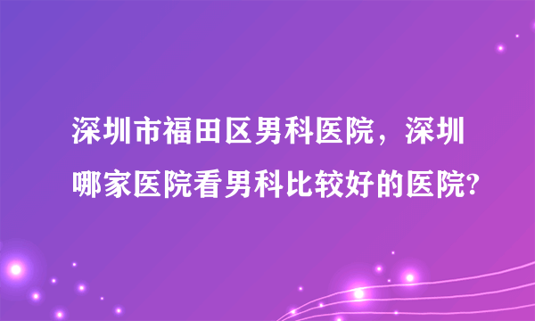 深圳市福田区男科医院，深圳哪家医院看男科比较好的医院?